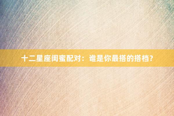 十二星座闺蜜配对：谁是你最搭的搭档？
