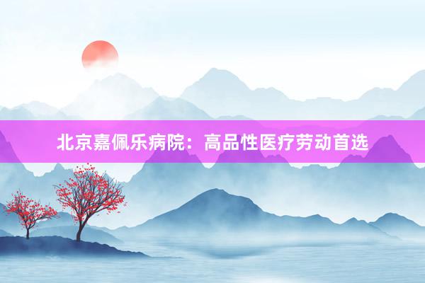 北京嘉佩乐病院：高品性医疗劳动首选