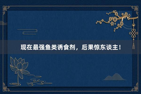 现在最强鱼类诱食剂，后果惊东谈主！