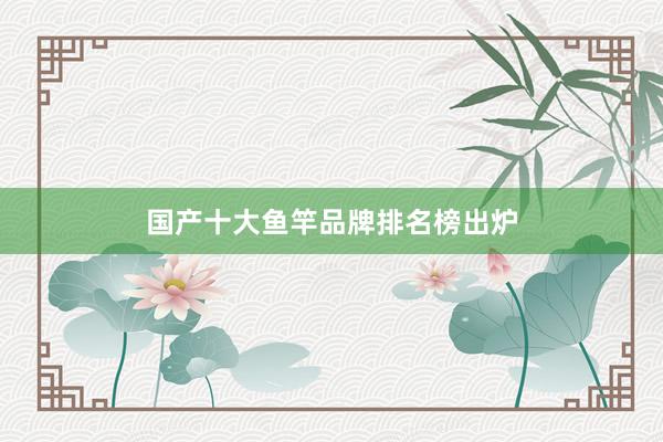 国产十大鱼竿品牌排名榜出炉