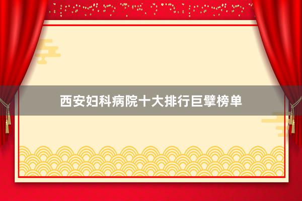 西安妇科病院十大排行巨擘榜单