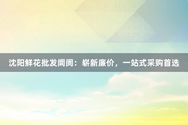 沈阳鲜花批发阛阓：崭新廉价，一站式采购首选