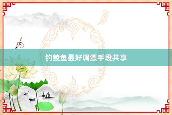 钓鲮鱼最好调漂手段共享