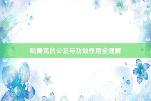喝黄芪的公正与功效作用全理解