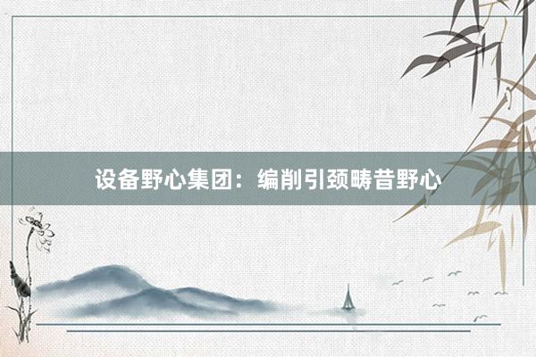 设备野心集团：编削引颈畴昔野心