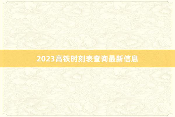 2023高铁时刻表查询最新信息