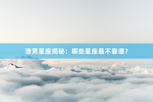 渣男星座揭秘：哪些星座最不靠谱？