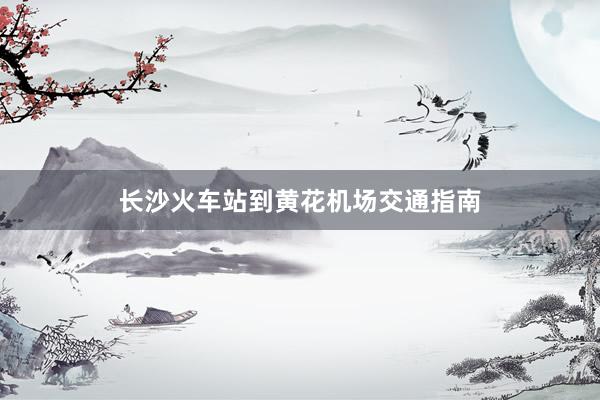 长沙火车站到黄花机场交通指南